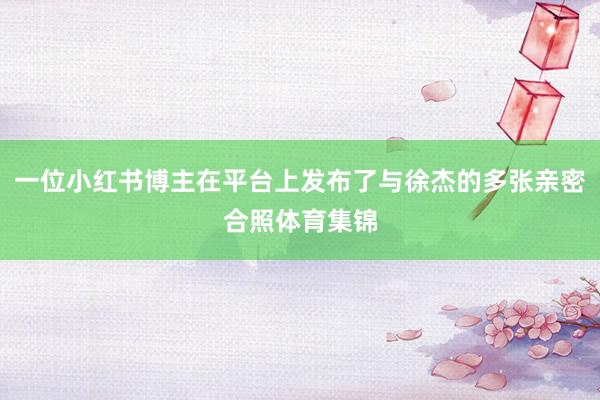 一位小红书博主在平台上发布了与徐杰的多张亲密合照体育集锦