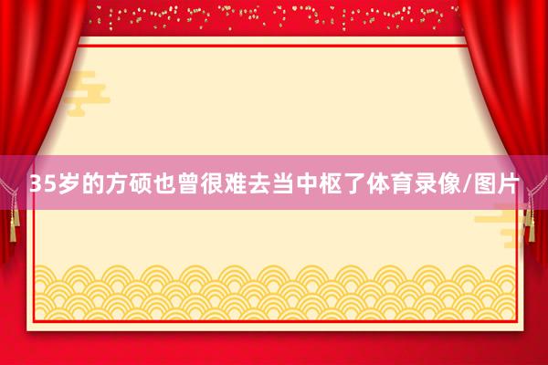 35岁的方硕也曾很难去当中枢了体育录像/图片