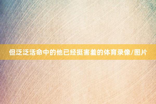 但泛泛活命中的他已经挺害羞的体育录像/图片
