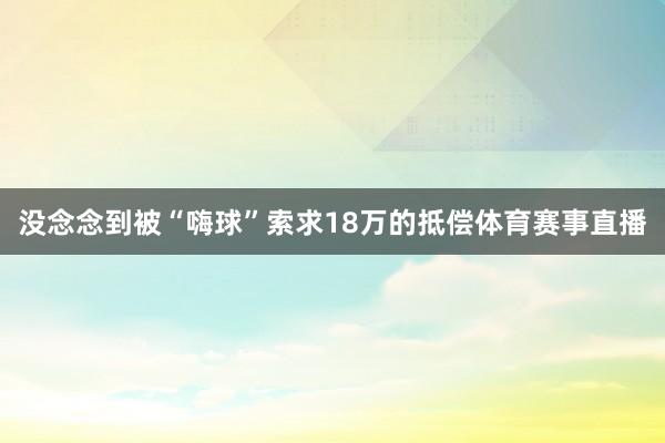 没念念到被“嗨球”索求18万的抵偿体育赛事直播