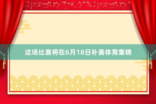 这场比赛将在6月18日补赛体育集锦