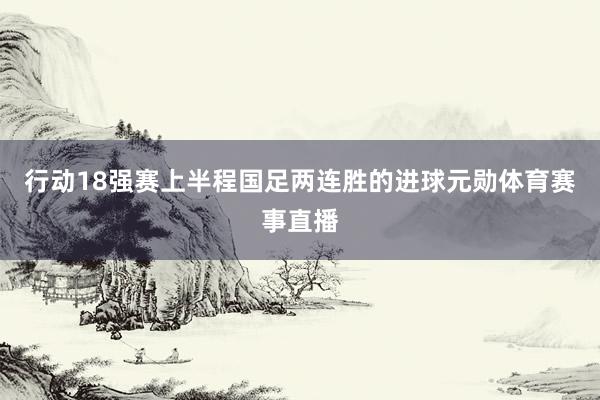 行动18强赛上半程国足两连胜的进球元勋体育赛事直播