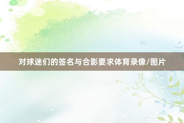 对球迷们的签名与合影要求体育录像/图片
