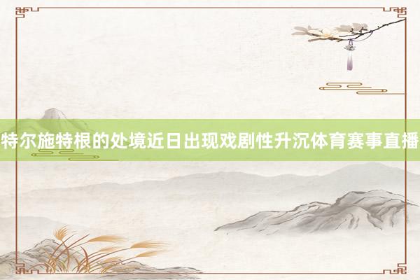 特尔施特根的处境近日出现戏剧性升沉体育赛事直播