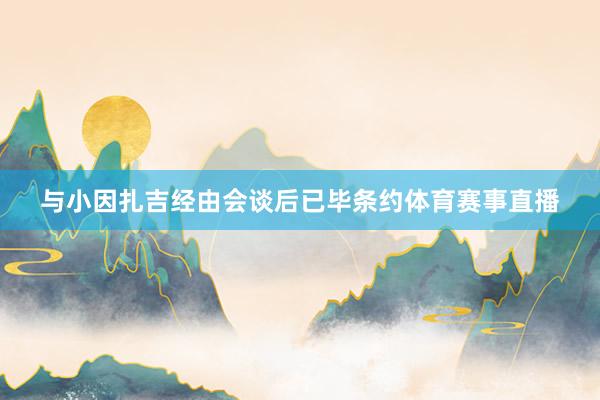 与小因扎吉经由会谈后已毕条约体育赛事直播
