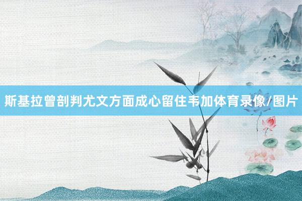 斯基拉曾剖判尤文方面成心留住韦加体育录像/图片