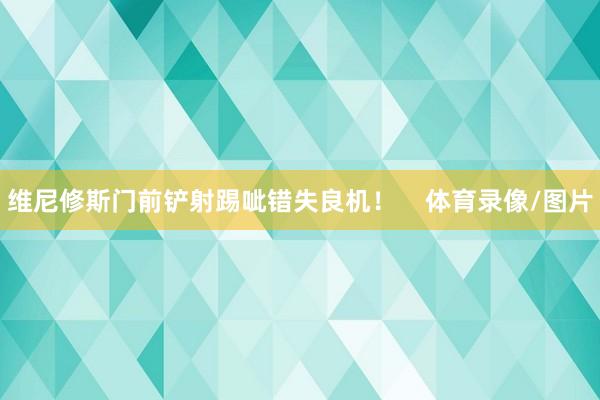维尼修斯门前铲射踢呲错失良机！    体育录像/图片
