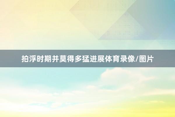 拍浮时期并莫得多猛进展体育录像/图片