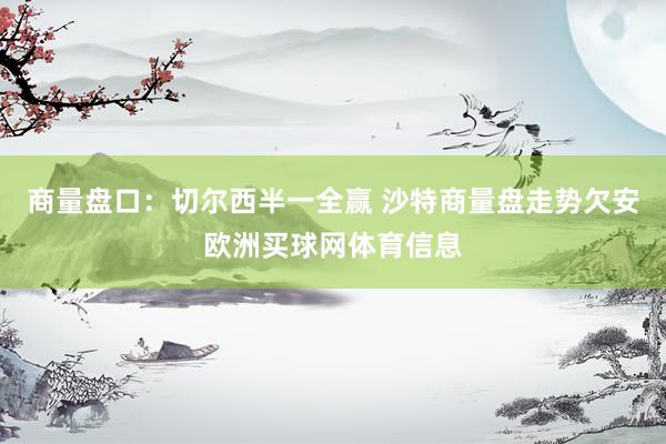 商量盘口：切尔西半一全赢 沙特商量盘走势欠安欧洲买球网体育信息