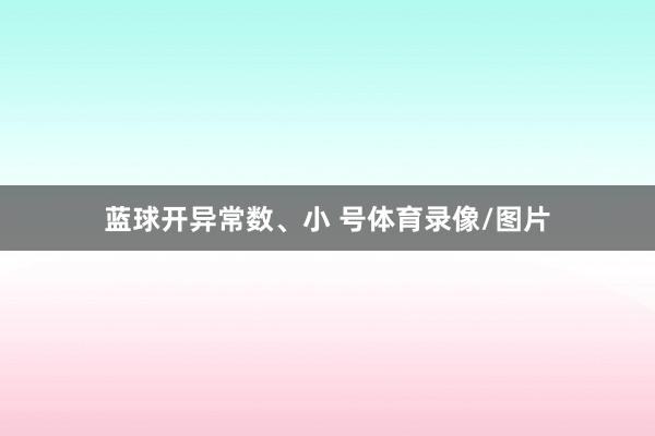 蓝球开异常数、小 号体育录像/图片