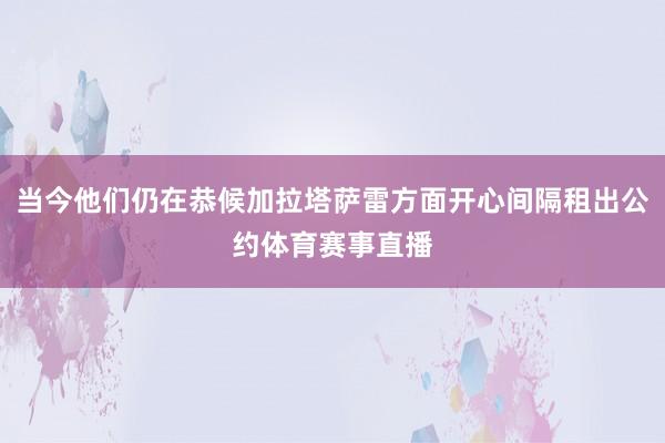 当今他们仍在恭候加拉塔萨雷方面开心间隔租出公约体育赛事直播