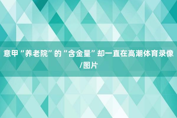 意甲“养老院”的“含金量”却一直在高潮体育录像/图片