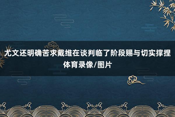 尤文还明确苦求戴维在谈判临了阶段赐与切实撑捏体育录像/图片