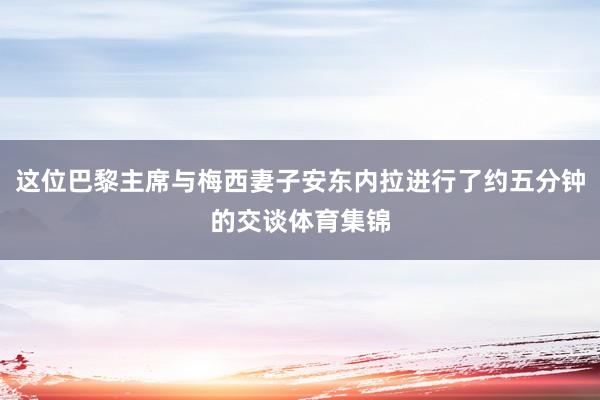 这位巴黎主席与梅西妻子安东内拉进行了约五分钟的交谈体育集锦