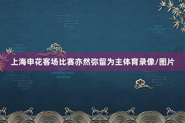 上海申花客场比赛亦然弥留为主体育录像/图片