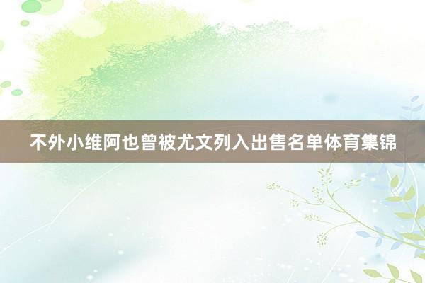 不外小维阿也曾被尤文列入出售名单体育集锦