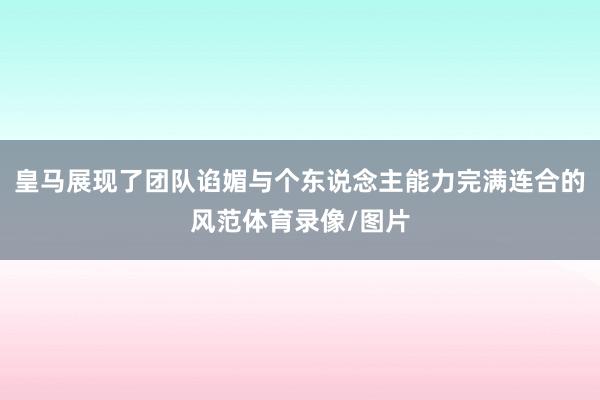 皇马展现了团队谄媚与个东说念主能力完满连合的风范体育录像/图片