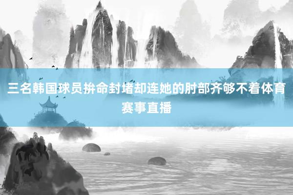 三名韩国球员拚命封堵却连她的肘部齐够不着体育赛事直播