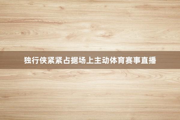 独行侠紧紧占据场上主动体育赛事直播