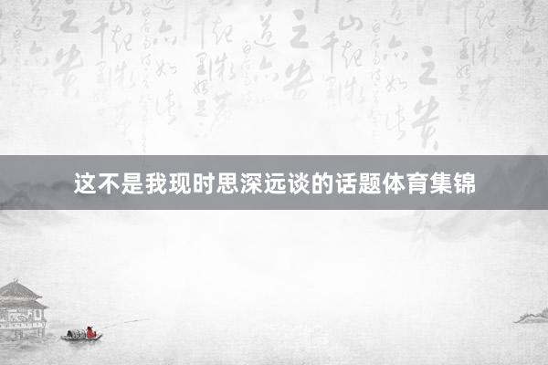 这不是我现时思深远谈的话题体育集锦