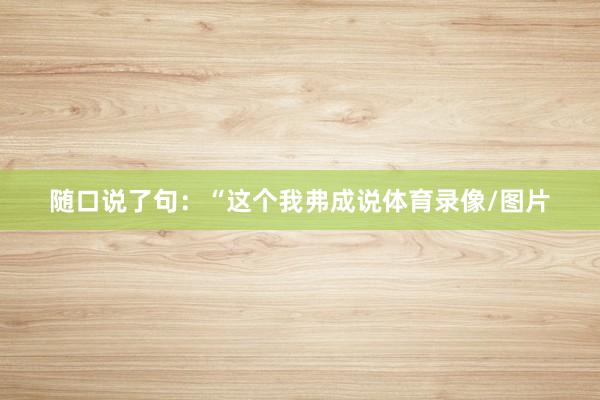 随口说了句：“这个我弗成说体育录像/图片