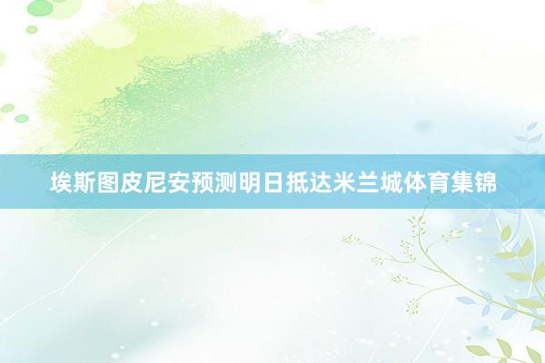埃斯图皮尼安预测明日抵达米兰城体育集锦
