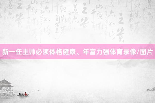 新一任主帅必须体格健康、年富力强体育录像/图片