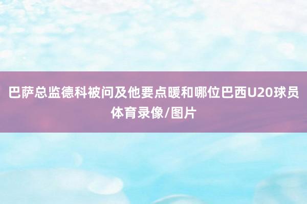 巴萨总监德科被问及他要点暖和哪位巴西U20球员体育录像/图片
