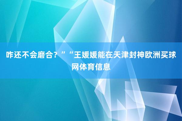 咋还不会磨合？”“王媛媛能在天津封神欧洲买球网体育信息