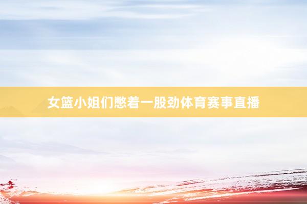 女篮小姐们憋着一股劲体育赛事直播