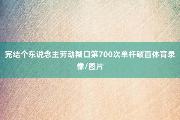 完结个东说念主劳动糊口第700次单杆破百体育录像/图片