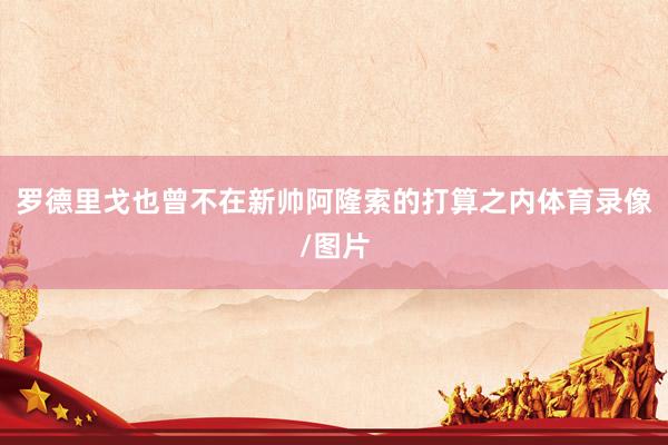 罗德里戈也曾不在新帅阿隆索的打算之内体育录像/图片