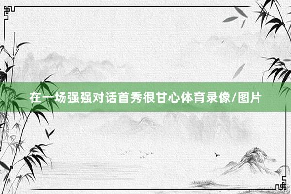 在一场强强对话首秀很甘心体育录像/图片
