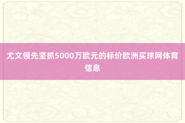 尤文领先坚抓5000万欧元的标价欧洲买球网体育信息