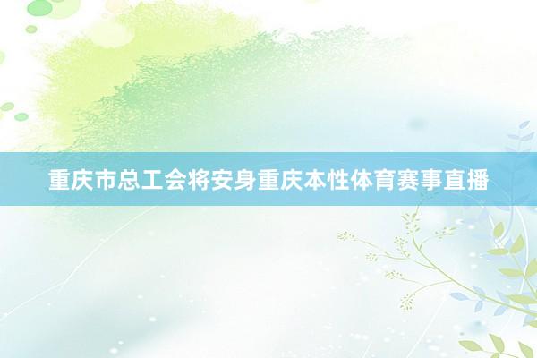 重庆市总工会将安身重庆本性体育赛事直播