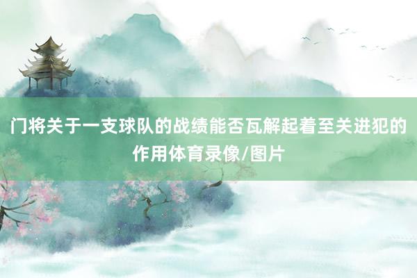 门将关于一支球队的战绩能否瓦解起着至关进犯的作用体育录像/图片