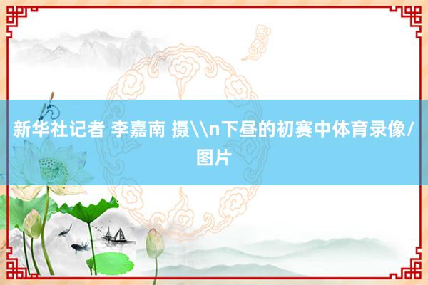 新华社记者 李嘉南 摄\n下昼的初赛中体育录像/图片