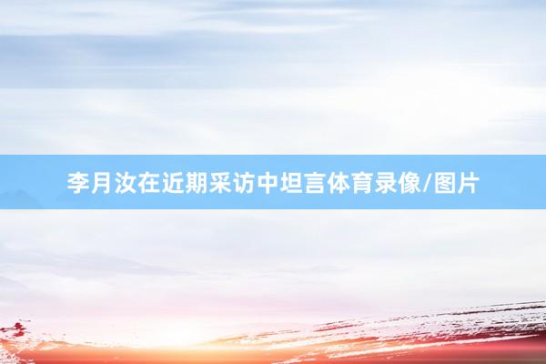 李月汝在近期采访中坦言体育录像/图片