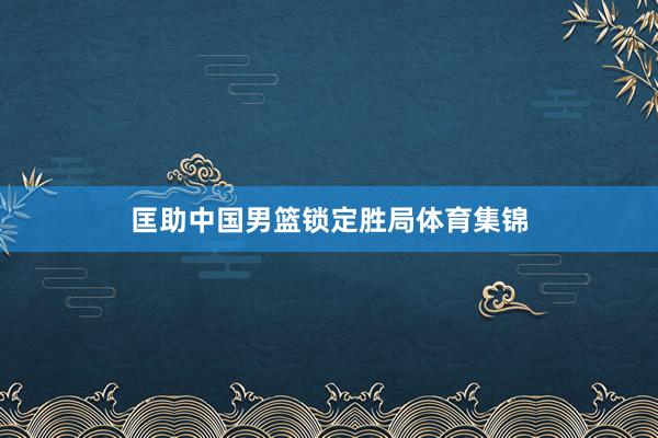 匡助中国男篮锁定胜局体育集锦