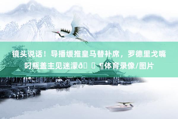 镜头说话！导播缓推皇马替补席，罗德里戈嘴叼瓶盖主见迷濛😶体育录像/图片