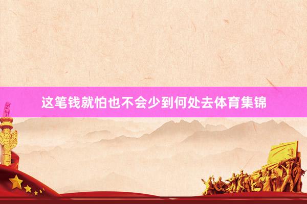 这笔钱就怕也不会少到何处去体育集锦