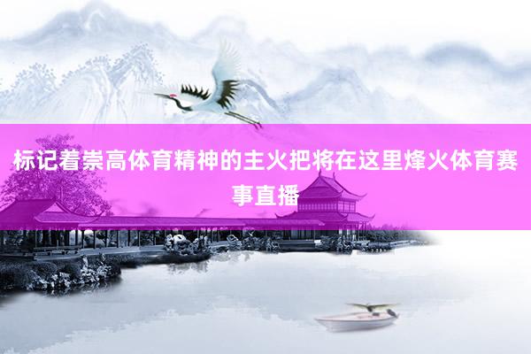 标记着崇高体育精神的主火把将在这里烽火体育赛事直播