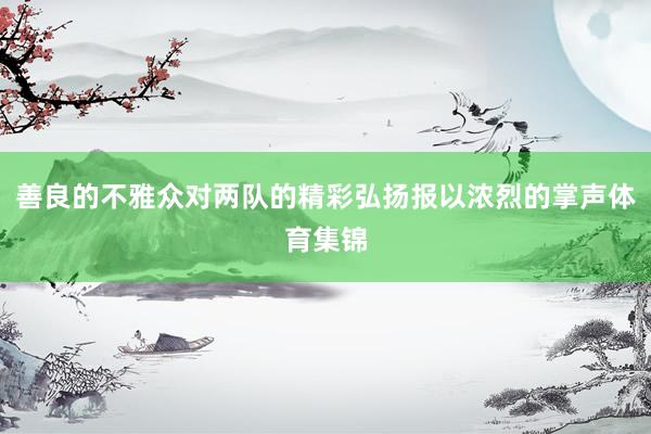 善良的不雅众对两队的精彩弘扬报以浓烈的掌声体育集锦