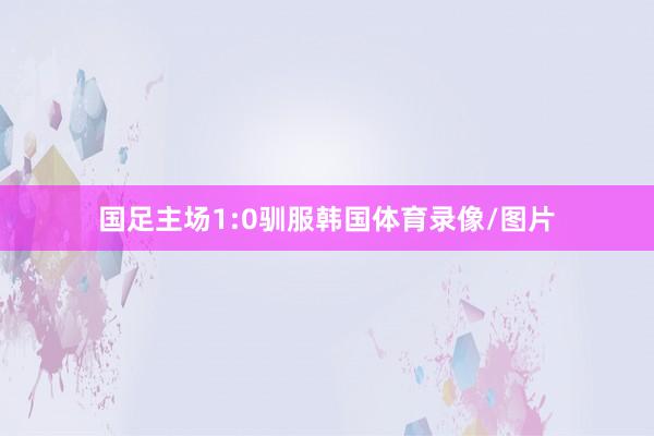国足主场1:0驯服韩国体育录像/图片