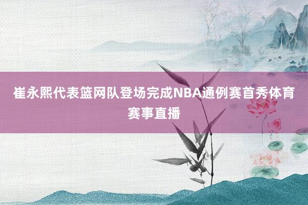 崔永熙代表篮网队登场完成NBA通例赛首秀体育赛事直播