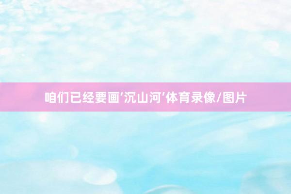 咱们已经要画‘沉山河’体育录像/图片