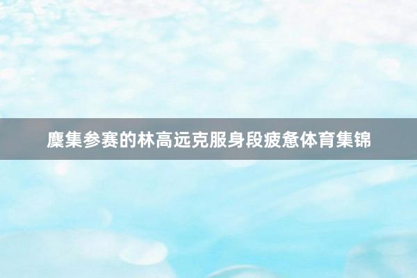 麇集参赛的林高远克服身段疲惫体育集锦