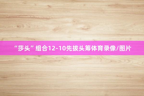 “莎头”组合12-10先拔头筹体育录像/图片