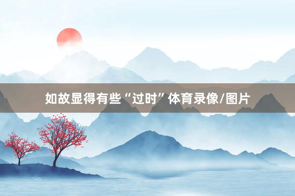 如故显得有些“过时”体育录像/图片