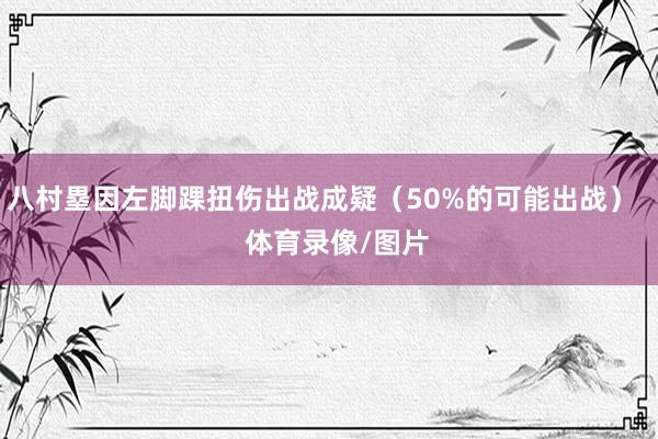八村塁因左脚踝扭伤出战成疑（50%的可能出战）    体育录像/图片